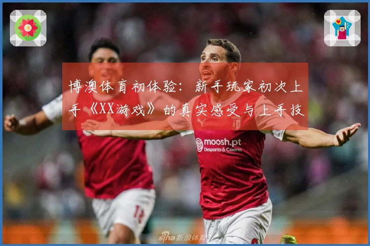 博澳体育初体验：新手玩家初次上手《XX游戏》的真实感受与上手技巧分享