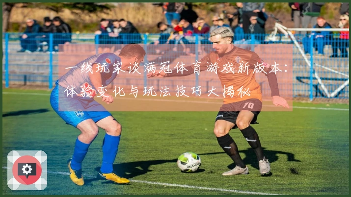 一线玩家谈满冠体育游戏新版本：体验变化与玩法技巧大揭秘