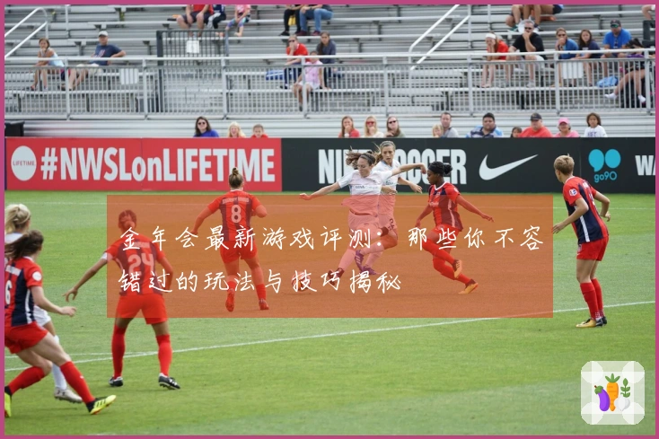 金年会最新游戏评测：那些你不容错过的玩法与技巧揭秘