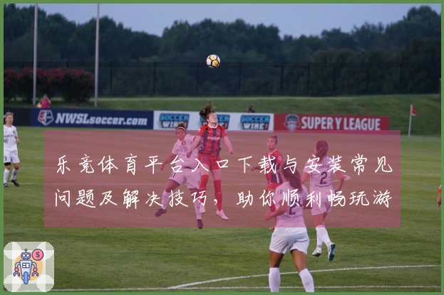 乐竞体育平台入口下载与安装常见问题及解决技巧，助你顺利畅玩游戏！