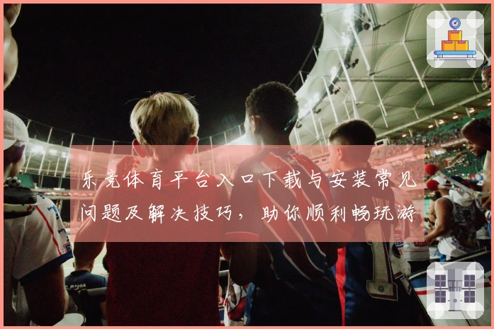 乐竞体育平台入口下载与安装常见问题及解决技巧，助你顺利畅玩游戏！