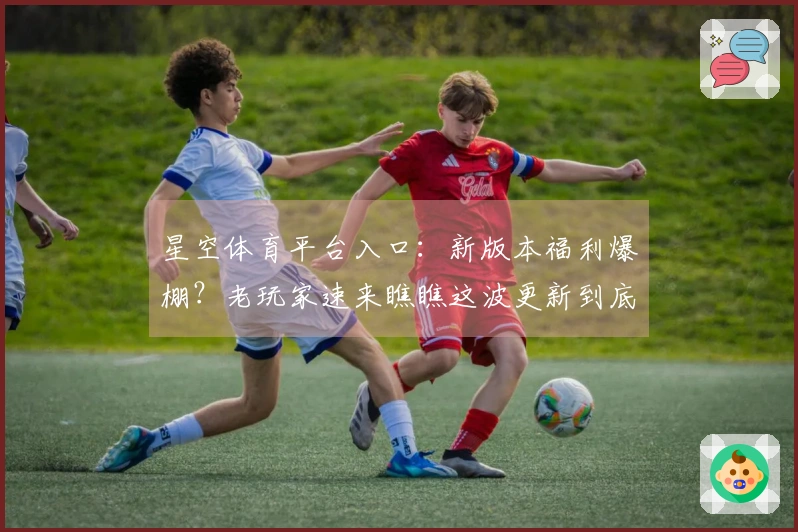 星空体育平台入口：新版本福利爆棚？老玩家速来瞧瞧这波更新到底香不香！